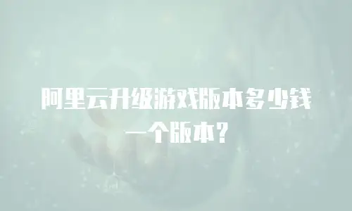 阿里云升级游戏版本多少钱一个版本？