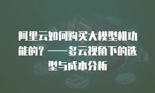 阿里云如何购买大模型机功能的？——多云视角下的选型与成本分析
