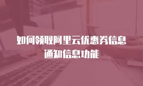 如何领取阿里云优惠券信息通知信息功能