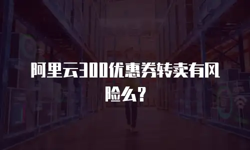 阿里云300优惠券转卖有风险么？