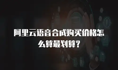 阿里云语音合成购买价格怎么算最划算？
