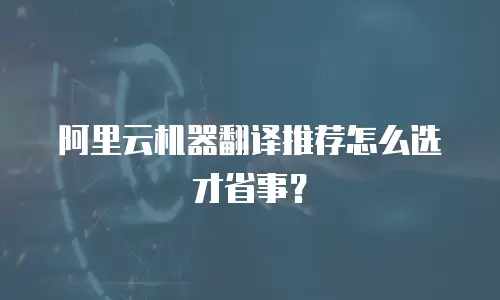 阿里云机器翻译推荐怎么选才省事？