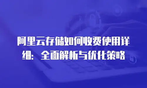 阿里云存储如何收费使用详细：全面解析与优化策略