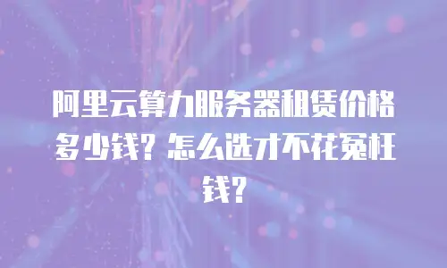 阿里云算力服务器租赁价格多少钱？怎么选才不花冤枉钱？