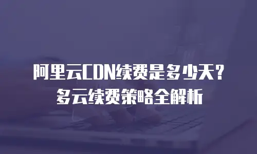 阿里云CDN续费是多少天？多云续费策略全解析