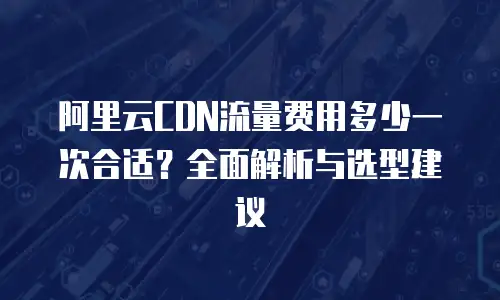 阿里云CDN流量费用多少一次合适？全面解析与选型建议