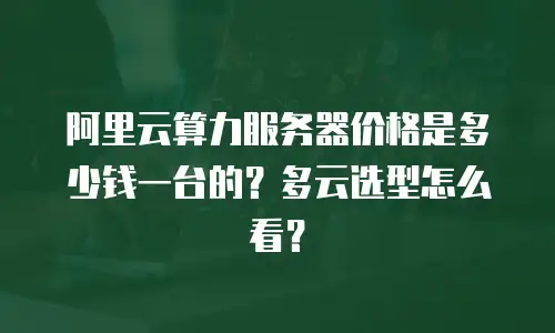 阿里云算力服务器价格是多少钱一台的？多云选型怎么看？