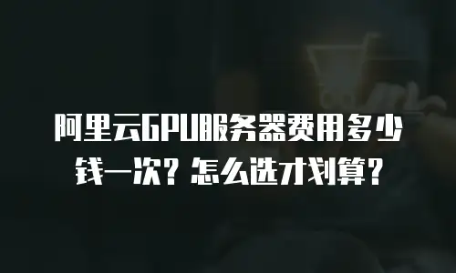 阿里云GPU服务器费用多少钱一次？怎么选才划算？