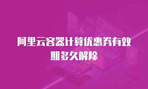阿里云容器计算优惠券有效期多久解除