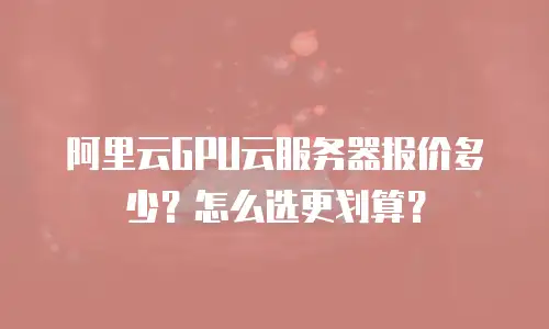 阿里云GPU云服务器报价多少？怎么选更划算？