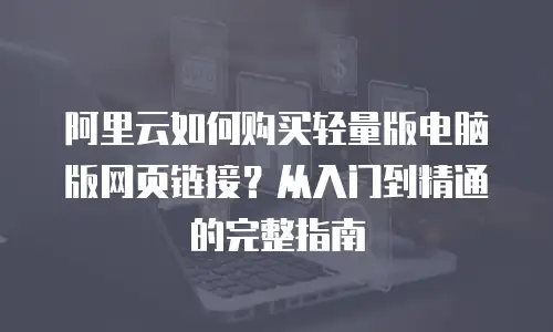 阿里云如何购买轻量版电脑版网页链接？从入门到精通的完整指南