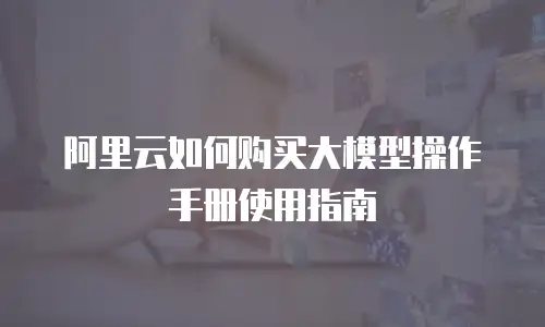 阿里云如何购买大模型操作手册使用指南