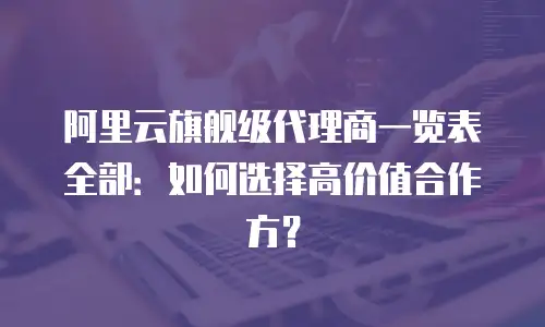 阿里云旗舰级代理商一览表全部：如何选择高价值合作方？
