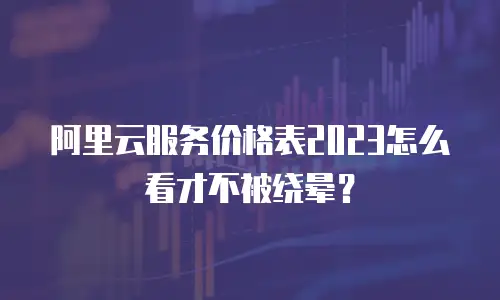 阿里云服务价格表2023怎么看才不被绕晕？