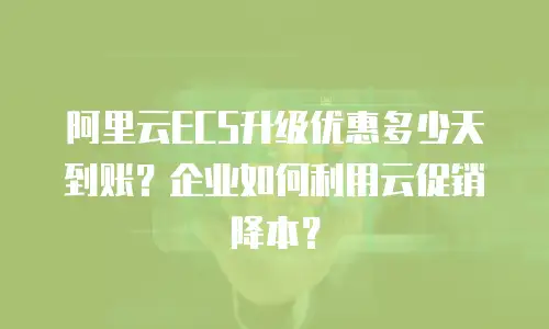 阿里云ECS升级优惠多少天到账？企业如何利用云促销降本？