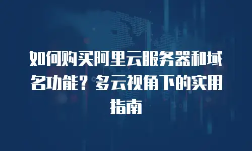 如何购买阿里云服务器和域名功能？多云视角下的实用指南