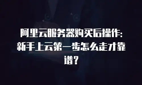 阿里云服务器购买后操作：新手上云第一步怎么走才靠谱？