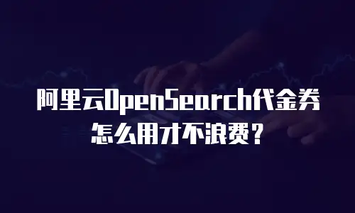 阿里云OpenSearch代金券怎么用才不浪费？