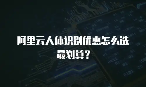 阿里云人体识别优惠怎么选最划算？