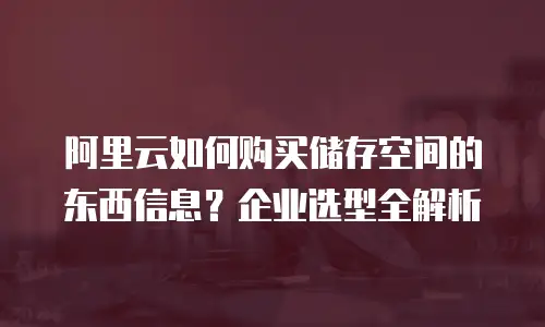 阿里云如何购买储存空间的东西信息？企业选型全解析