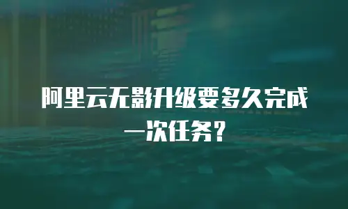 阿里云无影升级要多久完成一次任务？