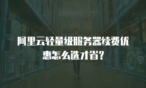 阿里云轻量级服务器续费优惠怎么选才省？