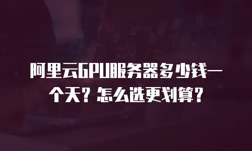 阿里云GPU服务器多少钱一个天？怎么选更划算？