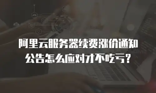 阿里云服务器续费涨价通知公告怎么应对才不吃亏？