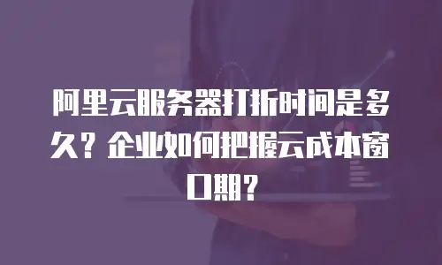 阿里云服务器打折时间是多久？企业如何把握云成本窗口期？