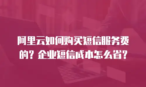 阿里云如何购买短信服务费的？企业短信成本怎么省？