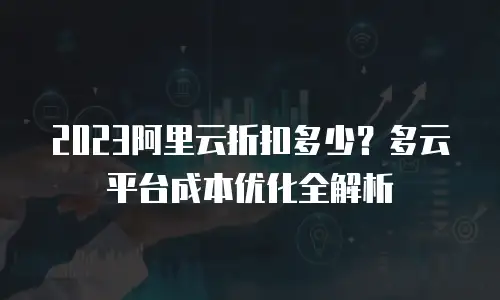 2023阿里云折扣多少？多云平台成本优化全解析