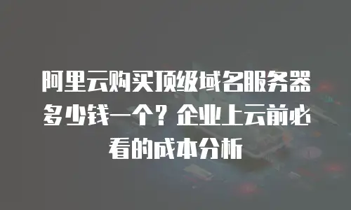 阿里云购买顶级域名服务器多少钱一个？企业上云前必看的成本分析