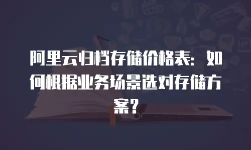 阿里云归档存储价格表：如何根据业务场景选对存储方案？