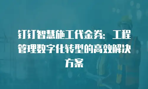 钉钉智慧施工代金券：工程管理数字化转型的高效解决方案