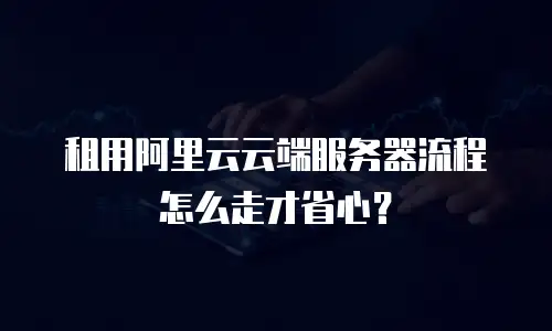 租用阿里云云端服务器流程怎么走才省心？