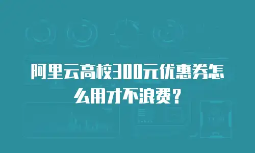 阿里云高校300元优惠券怎么用才不浪费？