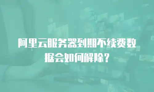 阿里云服务器到期不续费数据会如何解除？