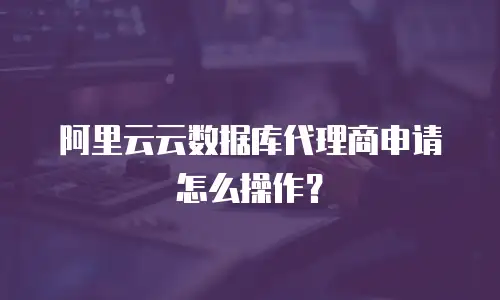阿里云云数据库代理商申请怎么操作？
