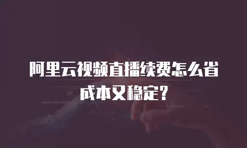 阿里云视频直播续费怎么省成本又稳定？