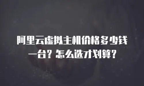 阿里云虚拟主机价格多少钱一台？怎么选才划算？