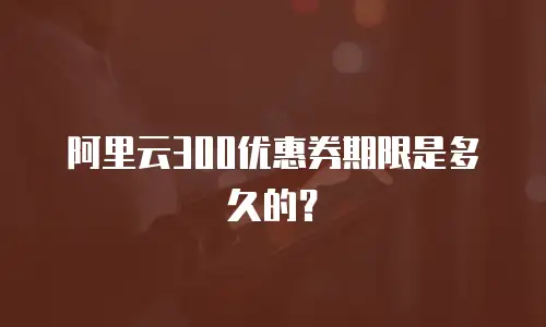 阿里云300优惠券期限是多久的？