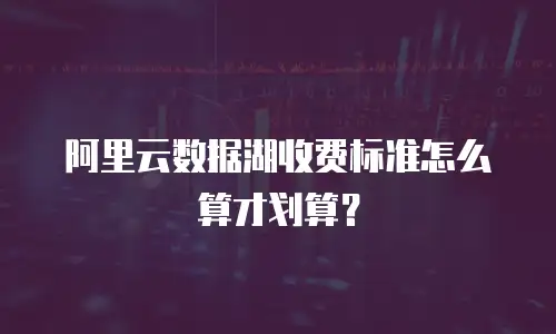 阿里云数据湖收费标准怎么算才划算？