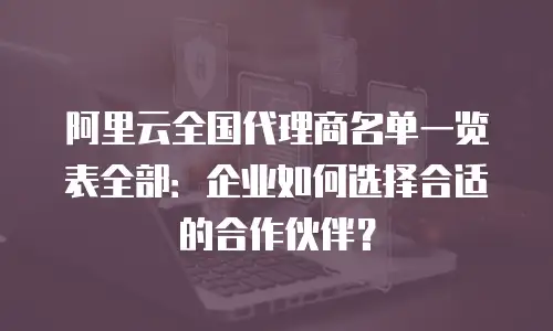 阿里云全国代理商名单一览表全部：企业如何选择合适的合作伙伴？