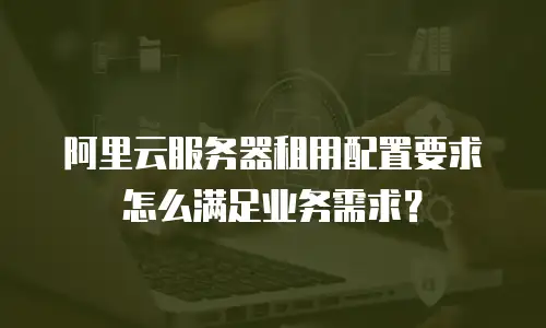 阿里云服务器租用配置要求怎么满足业务需求？