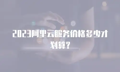 2023阿里云服务价格多少才划算？