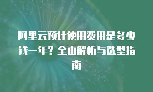 阿里云预计使用费用是多少钱一年？全面解析与选型指南