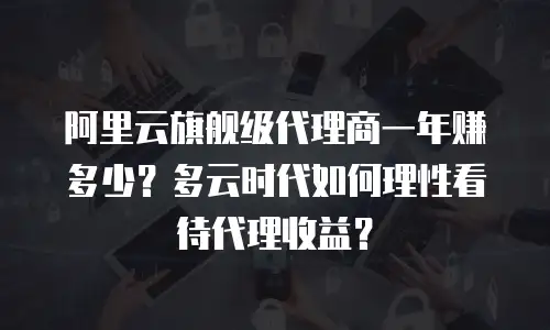 阿里云旗舰级代理商一年赚多少？多云时代如何理性看待代理收益？