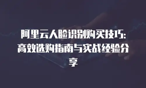 阿里云人脸识别购买技巧：高效选购指南与实战经验分享