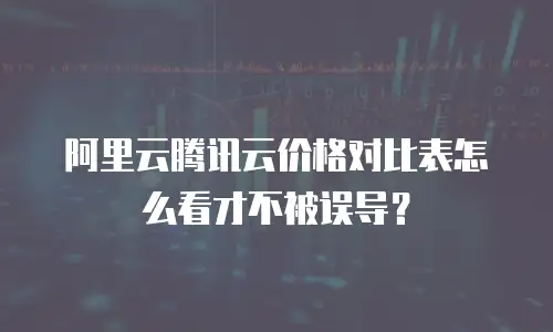 阿里云腾讯云价格对比表怎么看才不被误导？