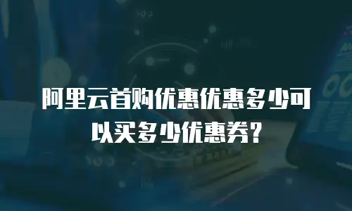 阿里云首购优惠优惠多少可以买多少优惠券？